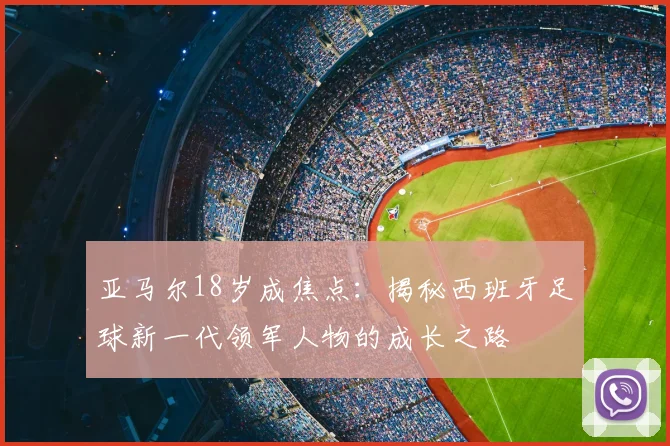 亚马尔18岁成焦点：揭秘西班牙足球新一代领军人物的成长之路