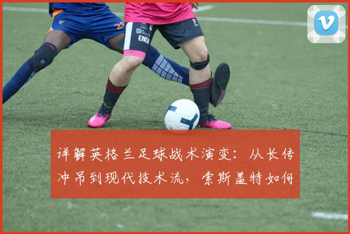 详解英格兰足球战术演变：从长传冲吊到现代技术流，索斯盖特如何重塑三狮军团