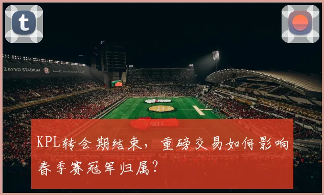 KPL转会期结束，重磅交易如何影响春季赛冠军归属？
