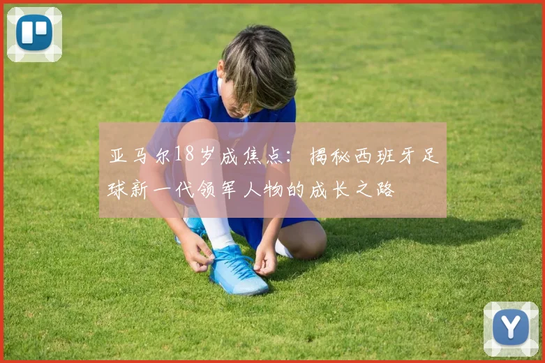 亚马尔18岁成焦点：揭秘西班牙足球新一代领军人物的成长之路