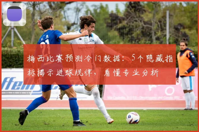 梅西比赛预测冷门数据：5个隐藏指标揭示进球规律，看懂专业分析