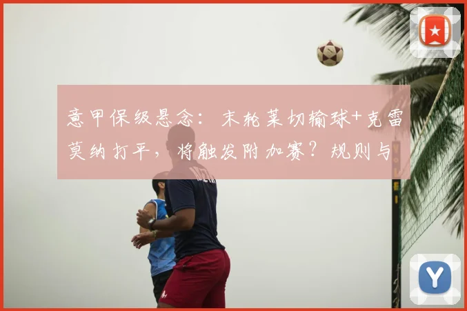 意甲保级悬念：末轮莱切输球+克雷莫纳打平，将触发附加赛？规则与形势全解析