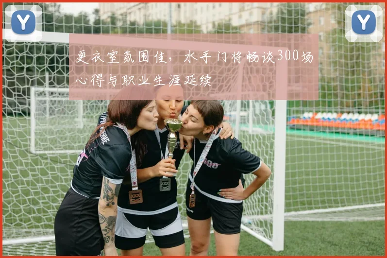 更衣室氛围佳，水手门将畅谈300场心得与职业生涯延续