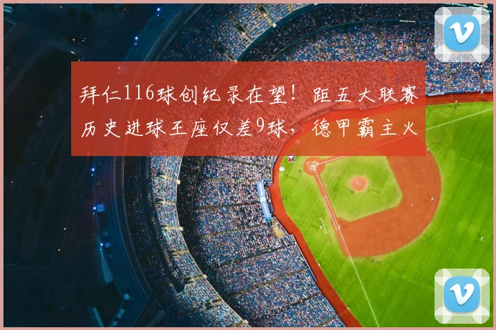 拜仁116球创纪录在望！距五大联赛历史进球王座仅差9球，德甲霸主火力全开