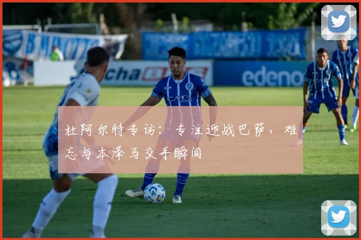 杜阿尔特专访：专注迎战巴萨，难忘与本泽马交手瞬间