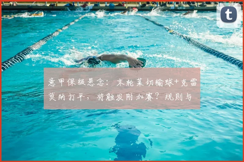 意甲保级悬念：末轮莱切输球+克雷莫纳打平，将触发附加赛？规则与形势全解析