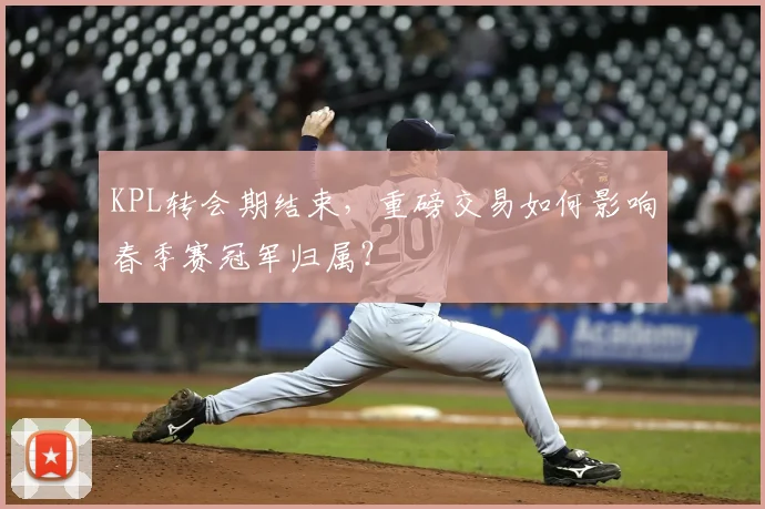 KPL转会期结束，重磅交易如何影响春季赛冠军归属？